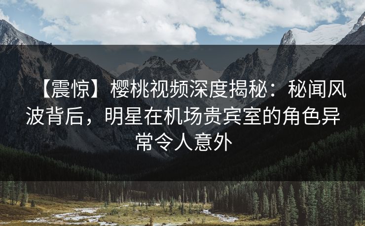 【震惊】樱桃视频深度揭秘：秘闻风波背后，明星在机场贵宾室的角色异常令人意外