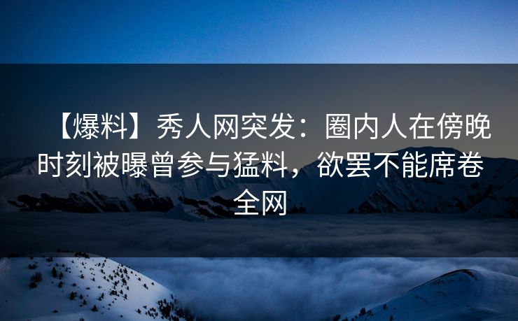 【爆料】秀人网突发:圈内人在傍晚时刻被曝曾参与猛料,欲罢不能席卷全网
