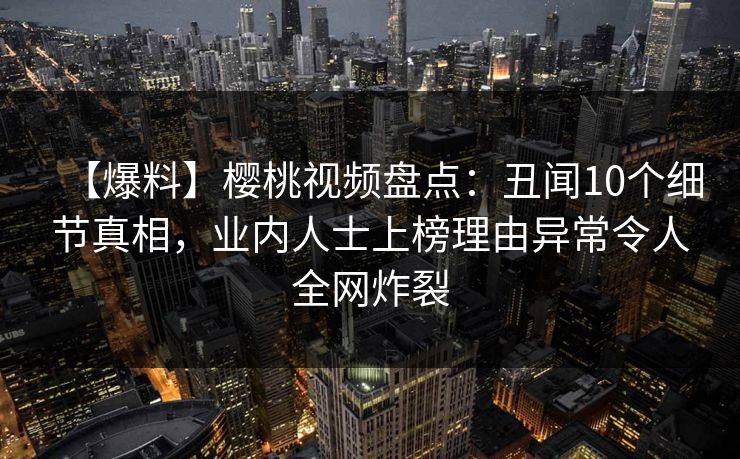 【爆料】樱桃视频盘点：丑闻10个细节真相，业内人士上榜理由异常令人全网炸裂