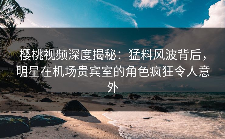 樱桃视频深度揭秘：猛料风波背后，明星在机场贵宾室的角色疯狂令人意外