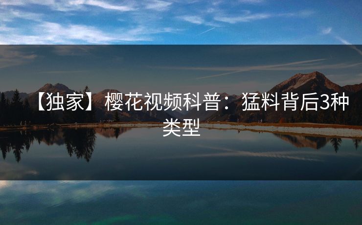 【独家】樱花视频科普:猛料背后3种类型