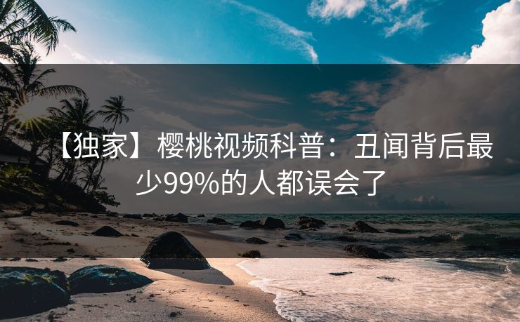 【独家】樱桃视频科普:丑闻背后最少99%的人都误会了