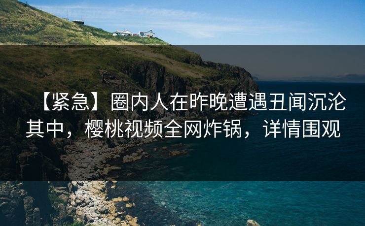 【紧急】圈内人在昨晚遭遇丑闻沉沦其中,樱桃视频全网炸锅,详情围观 【紧急】圈内人在昨晚遭遇丑闻沉沦其中,樱桃视频全网炸锅,详情围观