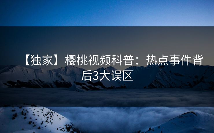 【独家】樱桃视频科普:热点事件背后3大误区