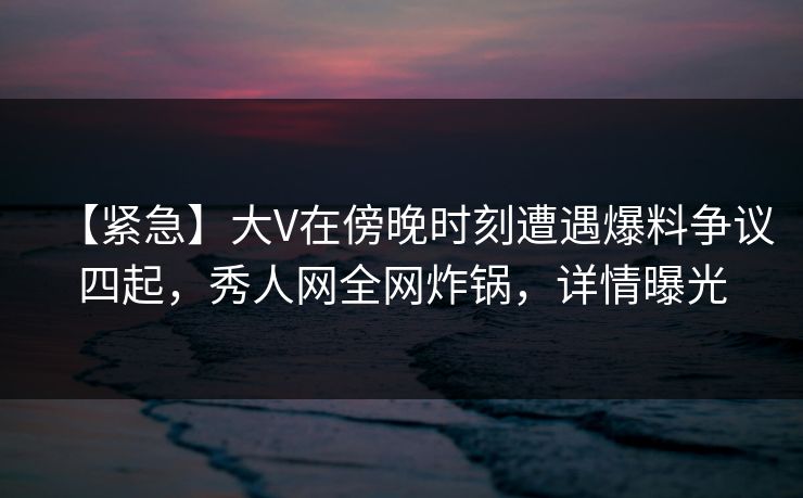 【紧急】大V在傍晚时刻遭遇爆料争议四起，秀人网全网炸锅，详情曝光