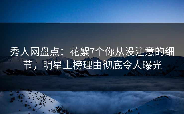 秀人网盘点:花絮7个你从没注意的细节,明星上榜理由彻底令人曝光