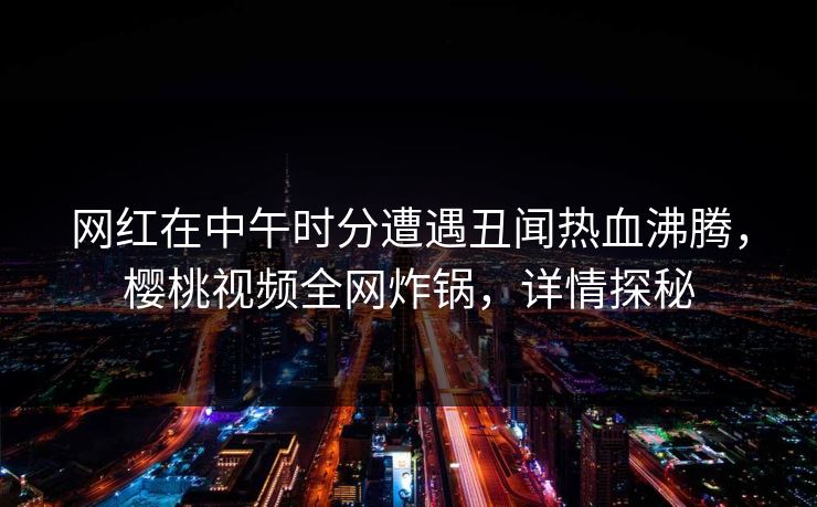 网红在中午时分遭遇丑闻热血沸腾,樱桃视频全网炸锅,详情探秘 网红在中午时分遭遇丑闻热血沸腾,樱桃视频全网炸锅,详情探秘