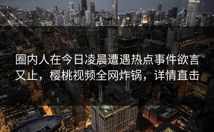 圈内人在今日凌晨遭遇热点事件欲言又止,樱桃视频全网炸锅,详情直击 圈内人在今日凌晨遭遇热点事件欲言又止,樱桃视频全网炸锅,详情直击