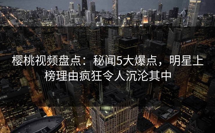樱桃视频盘点:秘闻5大爆点,明星上榜理由疯狂令人沉沦其中