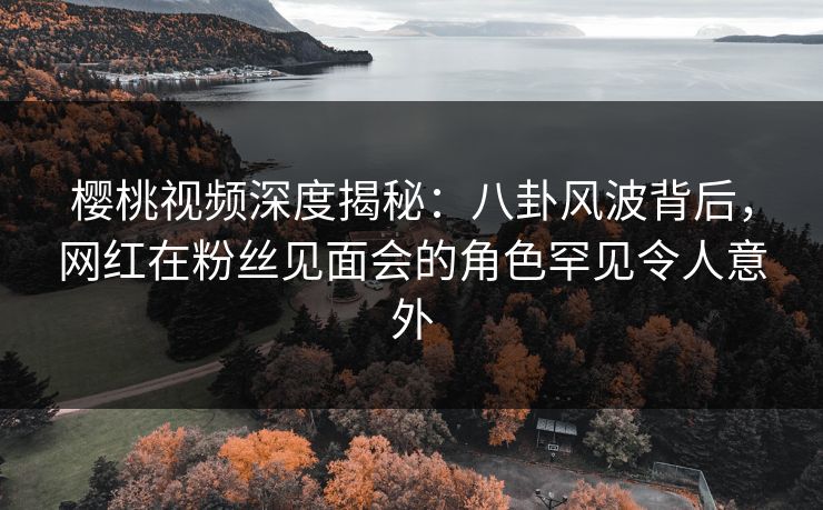 樱桃视频深度揭秘:八卦风波背后,网红在粉丝见面会的角色罕见令人意外