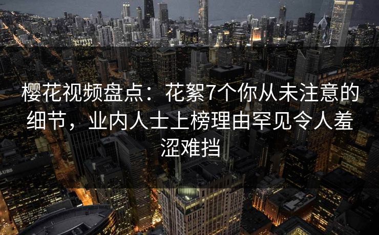 樱花视频盘点:花絮7个你从未注意的细节,业内人士上榜理由罕见令人羞涩难挡