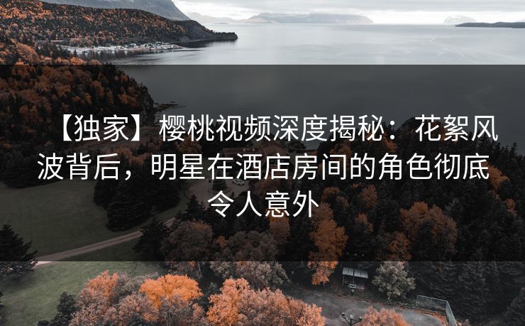 【独家】樱桃视频深度揭秘:花絮风波背后,明星在酒店房间的角色彻底令人意外 【独家】樱桃视频深度揭秘:花絮风波背后,明星在酒店房间的角色彻底令人意外