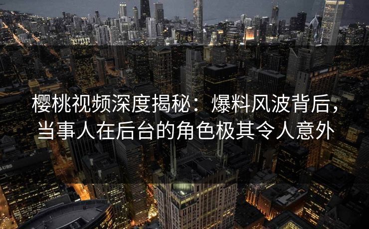樱桃视频深度揭秘:爆料风波背后,当事人在后台的角色极其令人意外