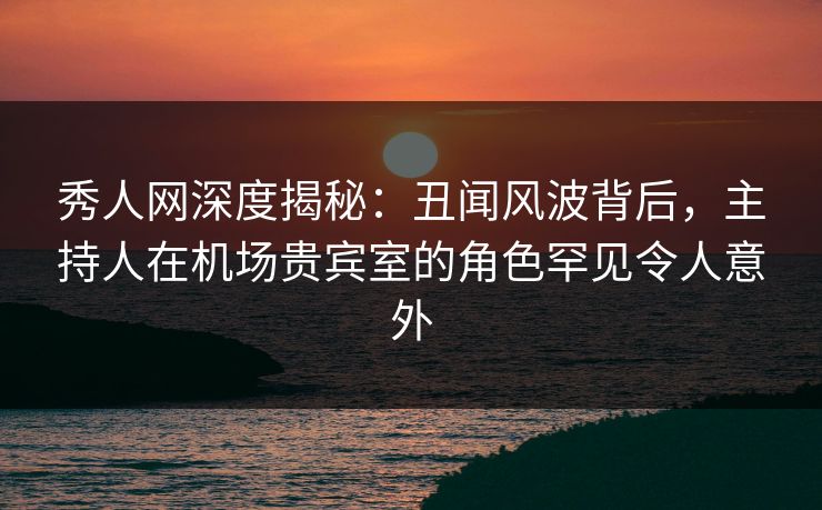 秀人网深度揭秘:丑闻风波背后,主持人在机场贵宾室的角色罕见令人意外 秀人网深度揭秘:丑闻风波背后,主持人在机场贵宾室的角色罕见令人意外