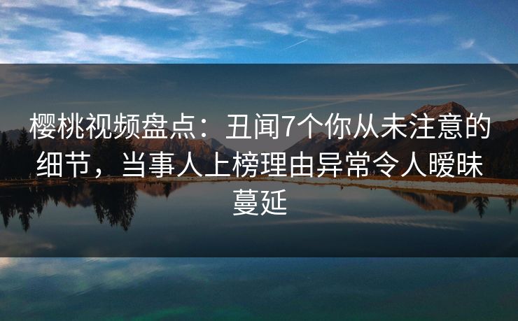 樱桃视频盘点：丑闻7个你从未注意的细节，当事人上榜理由异常令人暧昧蔓延