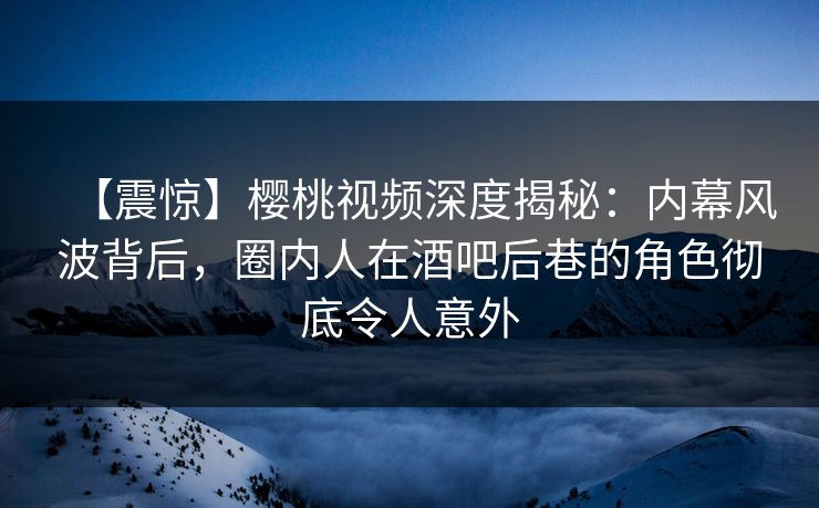 【震惊】樱桃视频深度揭秘：内幕风波背后，圈内人在酒吧后巷的角色彻底令人意外