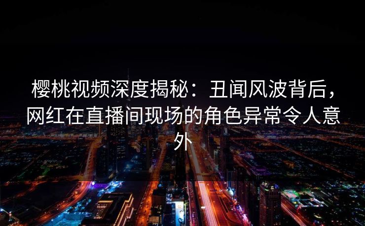 樱桃视频深度揭秘：丑闻风波背后，网红在直播间现场的角色异常令人意外
