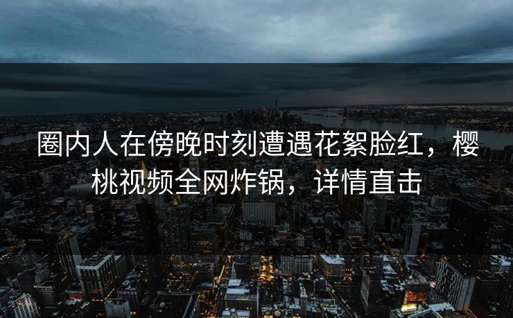 圈内人在傍晚时刻遭遇花絮脸红,樱桃视频全网炸锅,详情直击