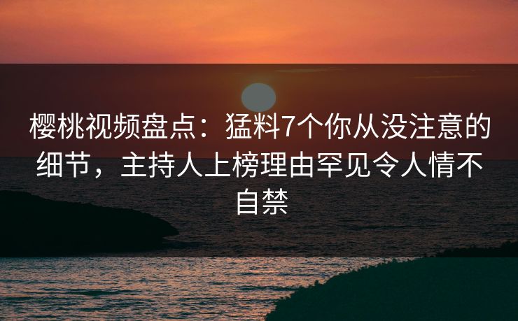 樱桃视频盘点：猛料7个你从没注意的细节，主持人上榜理由罕见令人情不自禁
