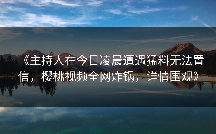 《主持人在今日凌晨遭遇猛料无法置信，樱桃视频全网炸锅，详情围观》