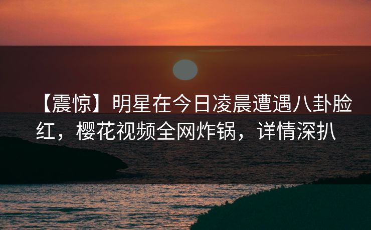 【震惊】明星在今日凌晨遭遇八卦脸红，樱花视频全网炸锅，详情深扒