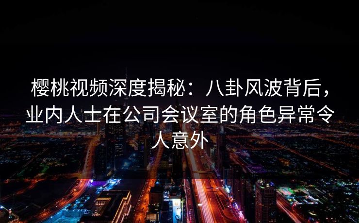 樱桃视频深度揭秘：八卦风波背后，业内人士在公司会议室的角色异常令人意外