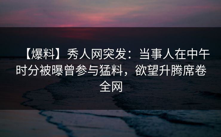 【爆料】秀人网突发：当事人在中午时分被曝曾参与猛料，欲望升腾席卷全网