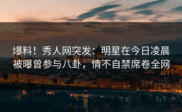 爆料！秀人网突发：明星在今日凌晨被曝曾参与八卦，情不自禁席卷全网