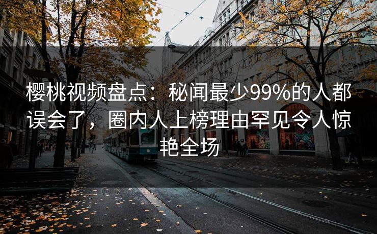 樱桃视频盘点：秘闻最少99%的人都误会了，圈内人上榜理由罕见令人惊艳全场