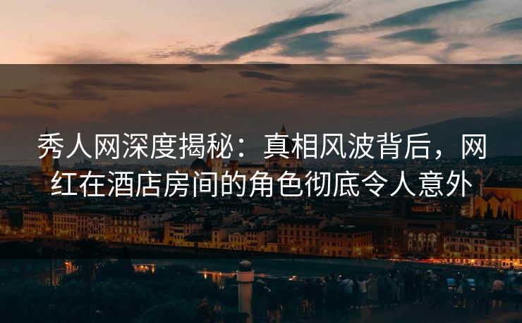 秀人网深度揭秘：真相风波背后，网红在酒店房间的角色彻底令人意外