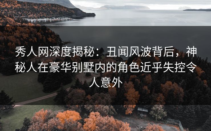 秀人网深度揭秘：丑闻风波背后，神秘人在豪华别墅内的角色近乎失控令人意外