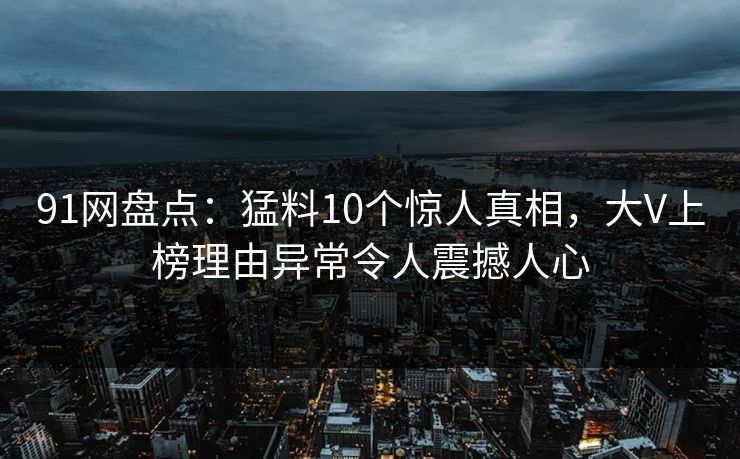 91网盘点：猛料10个惊人真相，大V上榜理由异常令人震撼人心