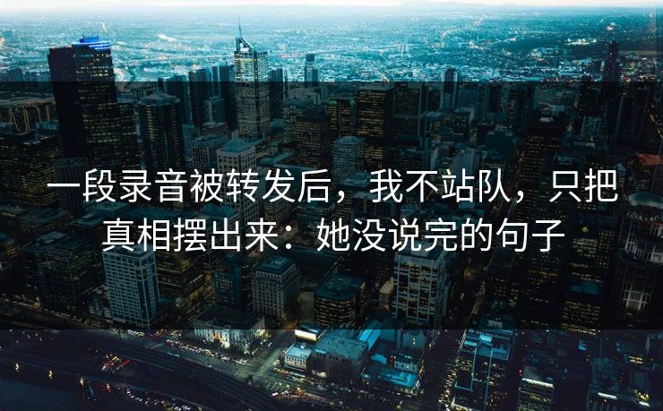 一段录音被转发后，我不站队，只把真相摆出来：她没说完的句子