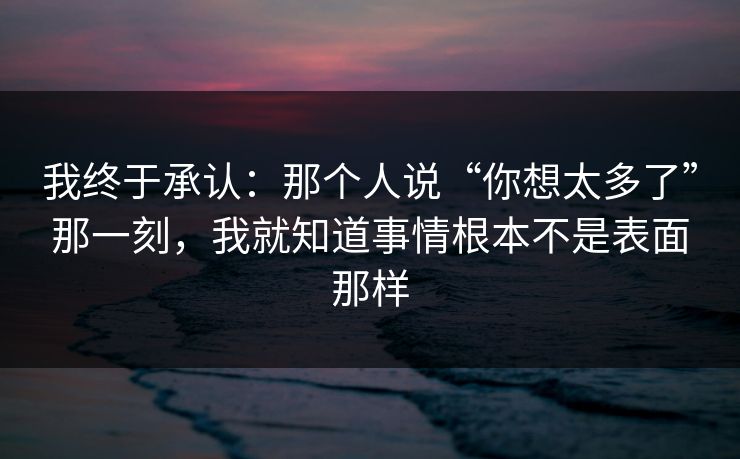 我终于承认：那个人说“你想太多了”那一刻，我就知道事情根本不是表面那样