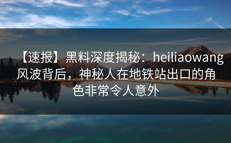 【速报】黑料深度揭秘：heiliaowang风波背后，神秘人在地铁站出口的角色非常令人意外
