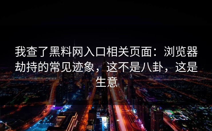 我查了黑料网入口相关页面：浏览器劫持的常见迹象，这不是八卦，这是生意