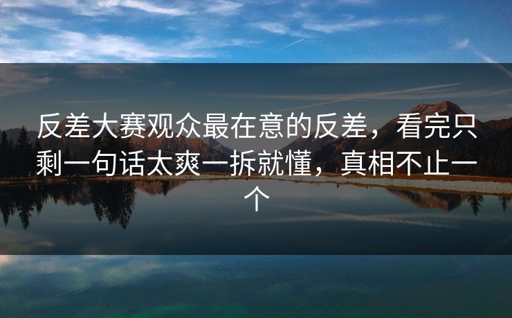 反差大赛观众最在意的反差，看完只剩一句话太爽一拆就懂，真相不止一个