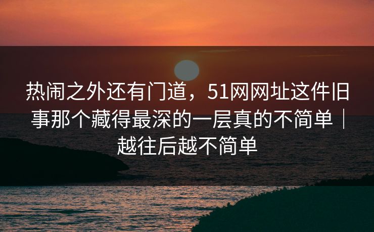 热闹之外还有门道，51网网址这件旧事那个藏得最深的一层真的不简单｜越往后越不简单