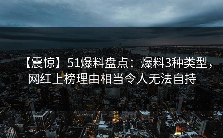 【震惊】51爆料盘点：爆料3种类型，网红上榜理由相当令人无法自持