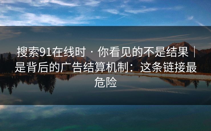 搜索91在线时 · 你看见的不是结果｜是背后的广告结算机制：这条链接最危险