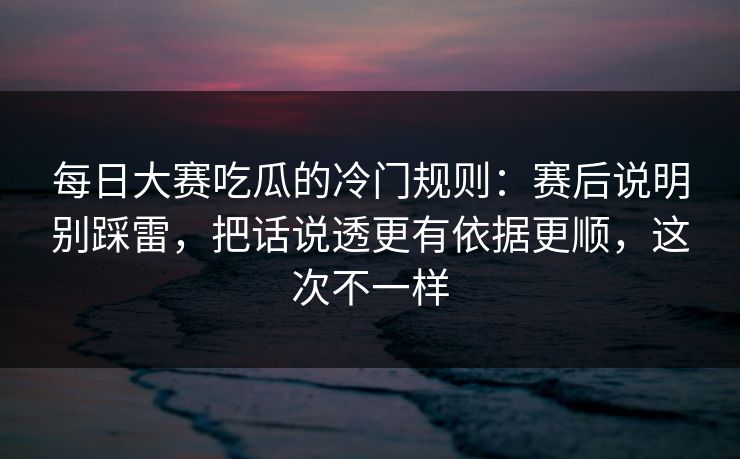 每日大赛吃瓜的冷门规则：赛后说明别踩雷，把话说透更有依据更顺，这次不一样